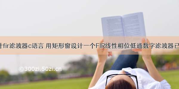 矩形窗设计fir滤波器c语言 用矩形窗设计一个FIR线性相位低通数字滤波器已知.doc...