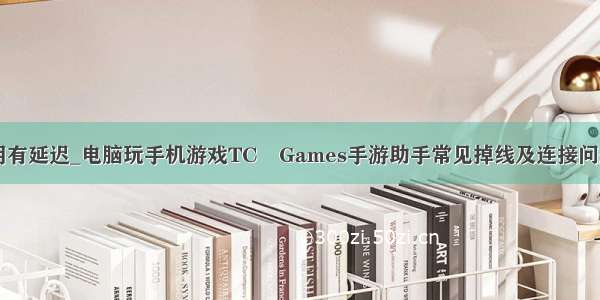 tcgames使用有延迟_电脑玩手机游戏TC Games手游助手常见掉线及连接问题解决方法...