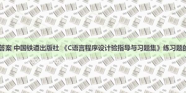 c语言套题答案 中国铁道出版社 《C语言程序设计验指导与习题集》练习题的参考答案(