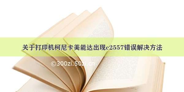 关于打印机柯尼卡美能达出现c2557错误解决方法