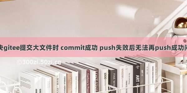 解决gitee提交大文件时 commit成功 push失败后无法再push成功问题