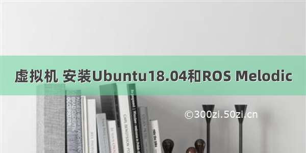 虚拟机 安装Ubuntu18.04和ROS Melodic