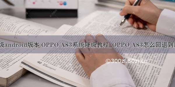 oppoA83怎么升级android版本 OPPO A83系统降级教程_OPPO A83怎么回退到原来旧版本系统...