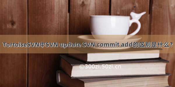 TortoiseSVN中SVN update SVN commit add的区别是什么？