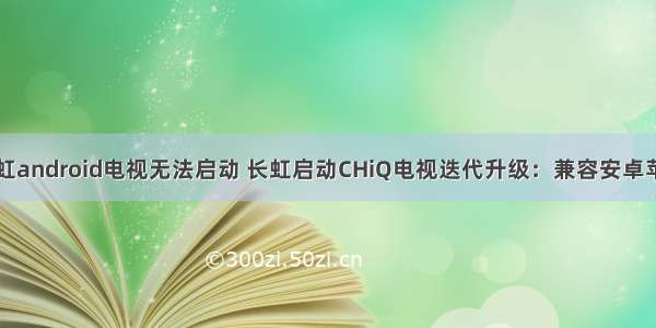 长虹android电视无法启动 长虹启动CHiQ电视迭代升级：兼容安卓苹果