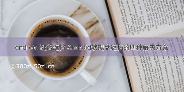 android 键盘遮挡 Android软键盘遮挡的四种解决方案