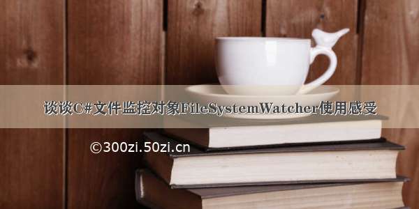 谈谈C#文件监控对象FileSystemWatcher使用感受