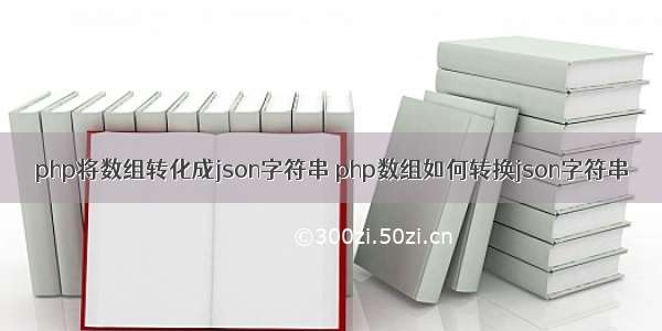 php将数组转化成json字符串 php数组如何转换json字符串