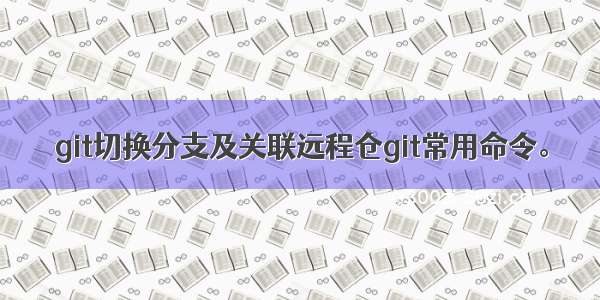 git切换分支及关联远程仓git常用命令。