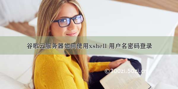 谷歌云服务器如何使用xshell 用户名密码登录