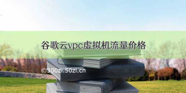 谷歌云vpc虚拟机流量价格