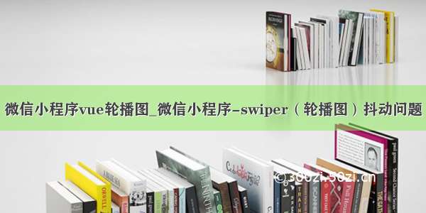 微信小程序vue轮播图_微信小程序-swiper（轮播图）抖动问题