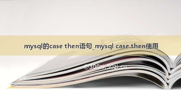 mysql的case then语句_mysql case then使用