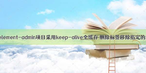 vue-element-admin项目采用keep-alive全缓存 删除标签移除指定的缓存