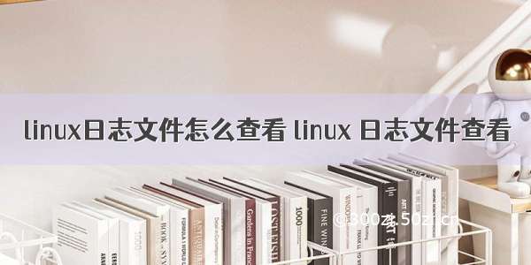 linux日志文件怎么查看 linux 日志文件查看