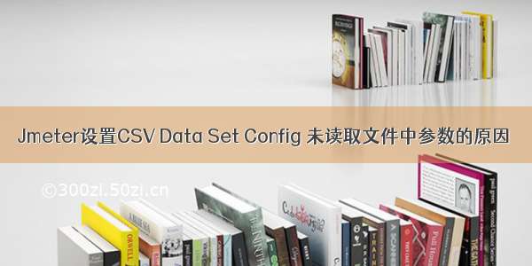 Jmeter设置CSV Data Set Config 未读取文件中参数的原因