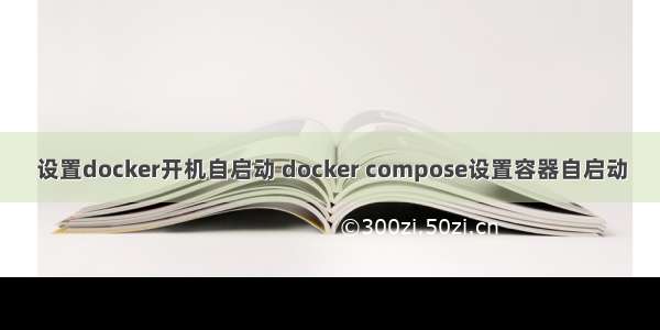 设置docker开机自启动 docker compose设置容器自启动