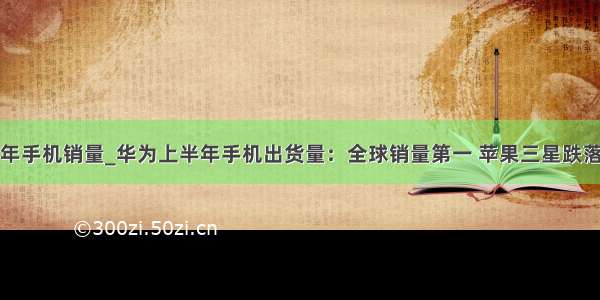 华为上半年手机销量_华为上半年手机出货量：全球销量第一 苹果三星跌落神坛！...