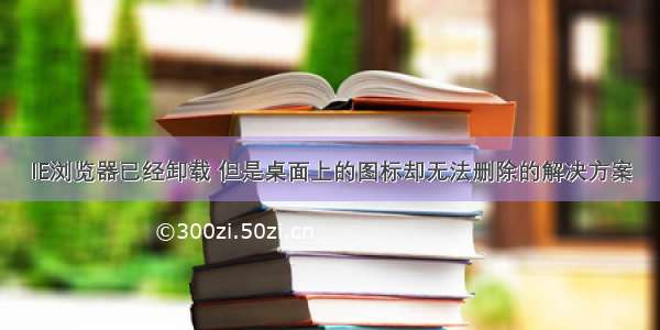 IE浏览器已经卸载 但是桌面上的图标却无法删除的解决方案