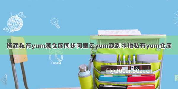 搭建私有yum源仓库同步阿里云yum源到本地私有yum仓库