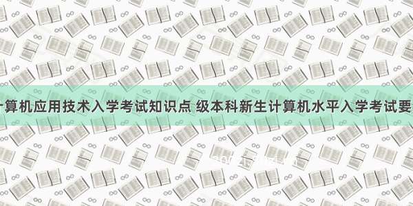 计算机应用技术入学考试知识点 级本科新生计算机水平入学考试要点