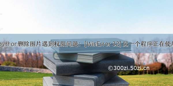 【报错】python删除图片遇到权限问题：[WinError 32] 另一个程序正在使用此文件 进