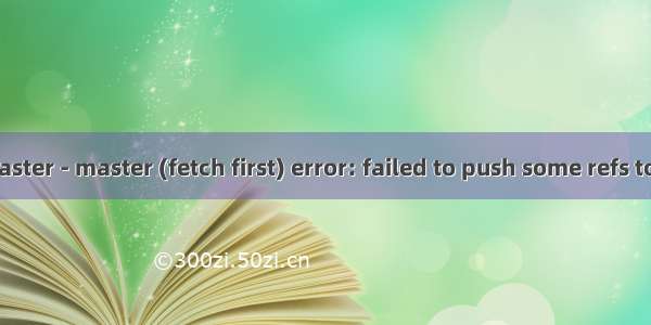 ! [rejected]   master - master (fetch first) error: failed to push some refs to \'https://gith