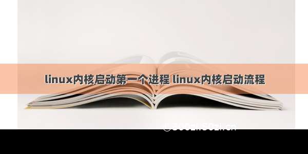 linux内核启动第一个进程 linux内核启动流程
