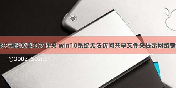 win10无法访问共享服务器的文件夹 win10系统无法访问共享文件夹提示网络错误的解决方法...