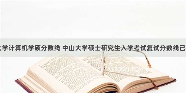 中山大学计算机学硕分数线 中山大学硕士研究生入学考试复试分数线已公布...