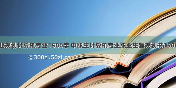 职业规划计算机专业1500字 中职生计算机专业职业生涯规划书1500字