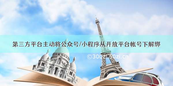 第三方平台主动将公众号/小程序从开放平台帐号下解绑