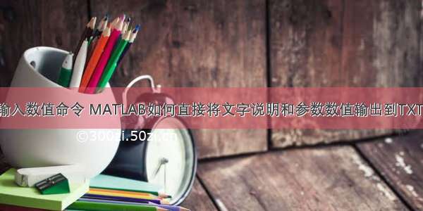 matlab输入数值命令 MATLAB如何直接将文字说明和参数数值输出到TXT文件中？