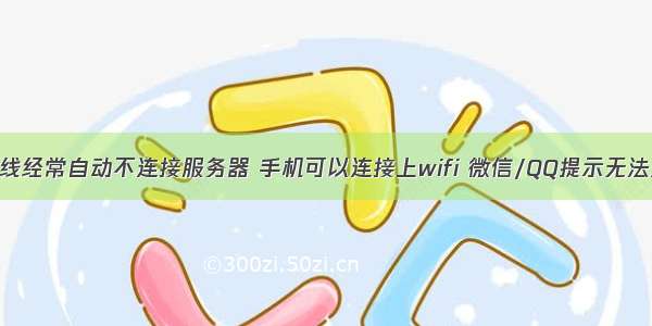 手机连接无线经常自动不连接服务器 手机可以连接上wifi 微信/QQ提示无法连接到服务