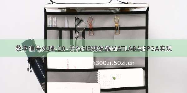 数字信号处理-10-并行FIR滤波器MATLAB与FPGA实现