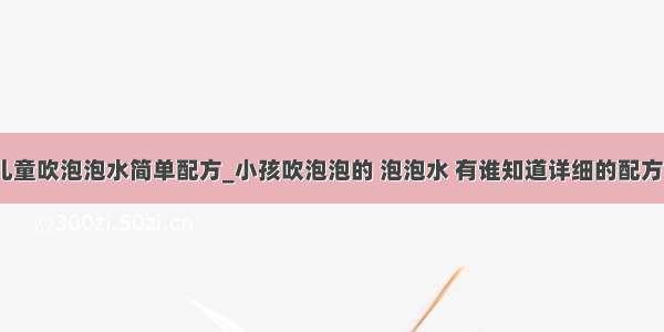 儿童吹泡泡水简单配方_小孩吹泡泡的 泡泡水 有谁知道详细的配方？