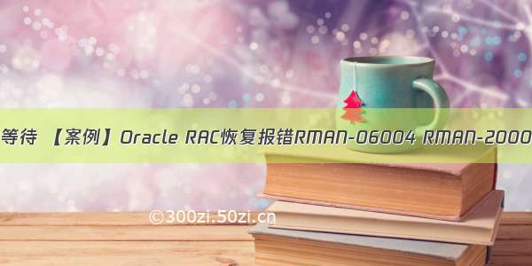 oracle可恢复的等待 【案例】Oracle RAC恢复报错RMAN-06004 RMAN-20003解决办法笔记