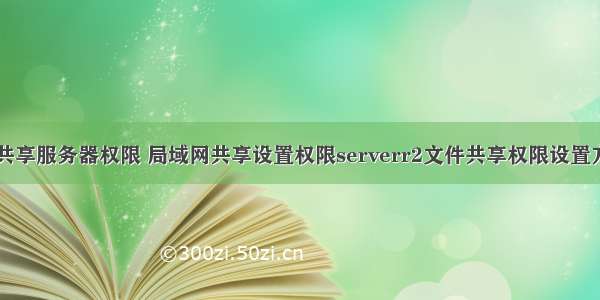 文件共享服务器权限 局域网共享设置权限serverr2文件共享权限设置方法...