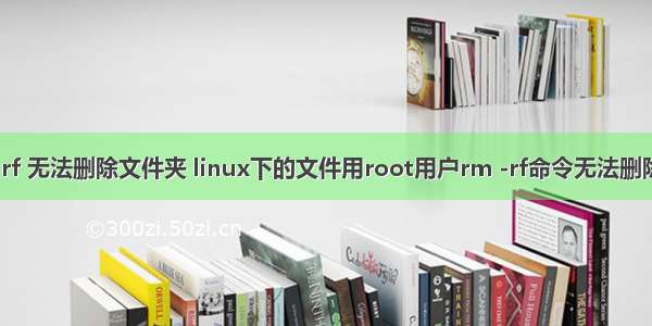 linux rm rf 无法删除文件夹 linux下的文件用root用户rm -rf命令无法删除解决方案