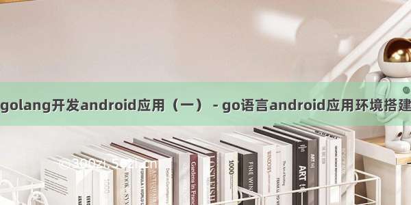 golang开发android应用（一） - go语言android应用环境搭建