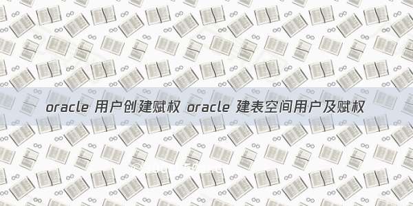 oracle 用户创建赋权 oracle 建表空间用户及赋权