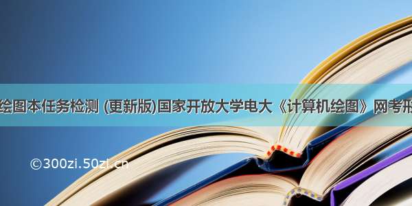 电大计算机绘图本任务检测 (更新版)国家开放大学电大《计算机绘图》网考形考作业试题