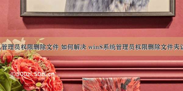 win8计算机管理员权限删除文件 如何解决 win8系统管理员权限删除文件夹访问被拒绝（