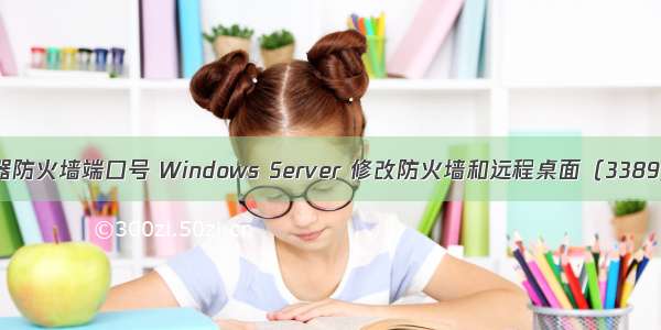 修改win服务器防火墙端口号 Windows Server 修改防火墙和远程桌面（3389）默认端口...