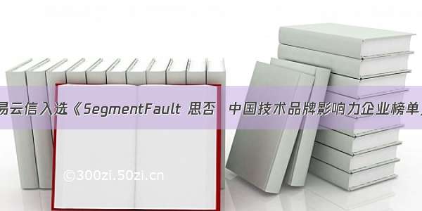 网易云信入选《SegmentFault 思否  中国技术品牌影响力企业榜单》！