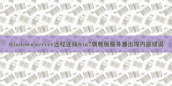 windows server远程连接win7旗舰版服务器出现内部错误