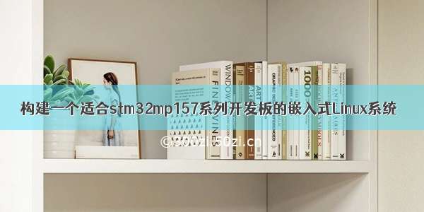 构建一个适合stm32mp157系列开发板的嵌入式Linux系统