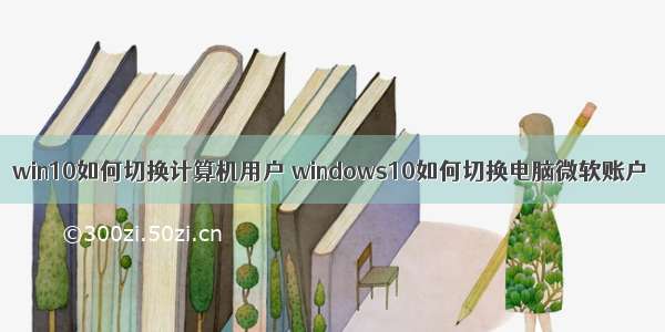 win10如何切换计算机用户 windows10如何切换电脑微软账户