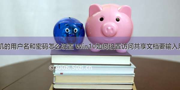 访问共享计算机的用户名和密码怎么设置 Win10如何设置访问共享文档要输入用户名和密码...