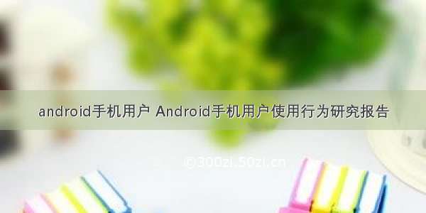 android手机用户 Android手机用户使用行为研究报告